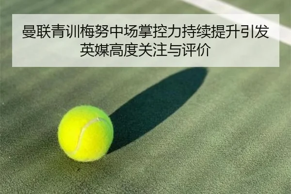曼联青训梅努中场掌控力持续提升引发英媒高度关注与评价