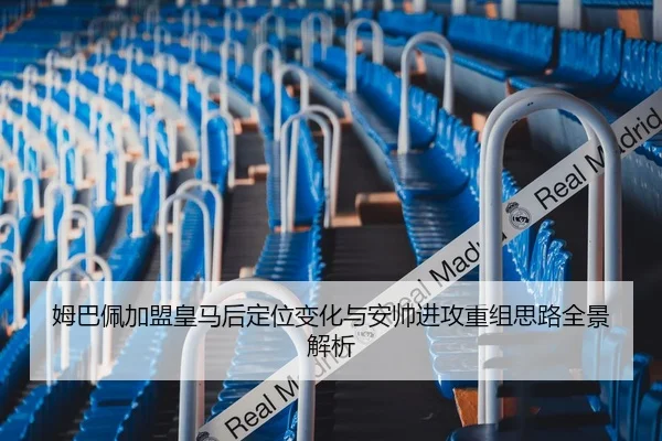 姆巴佩加盟皇马后定位变化与安帅进攻重组思路全景解析