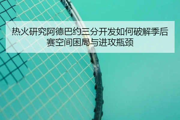 热火研究阿德巴约三分开发如何破解季后赛空间困局与进攻瓶颈