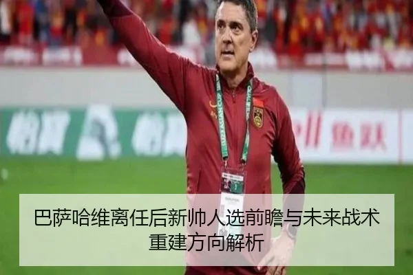 巴萨哈维离任后新帅人选前瞻与未来战术重建方向解析