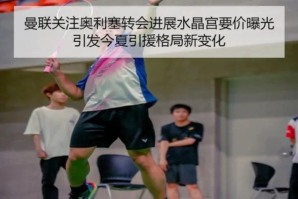 曼联关注奥利塞转会进展水晶宫要价曝光引发今夏引援格局新变化