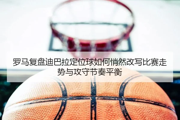 罗马复盘迪巴拉定位球如何悄然改写比赛走势与攻守节奏平衡