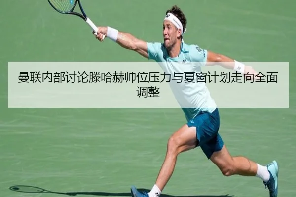 曼联内部讨论滕哈赫帅位压力与夏窗计划走向全面调整