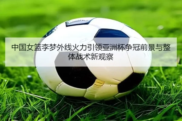 中国女篮李梦外线火力引领亚洲杯争冠前景与整体战术新观察